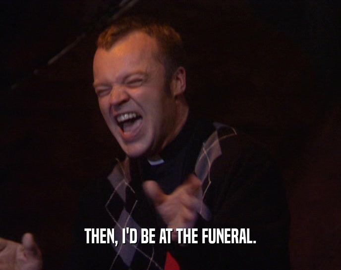 THEN, I'D BE AT THE FUNERAL.  