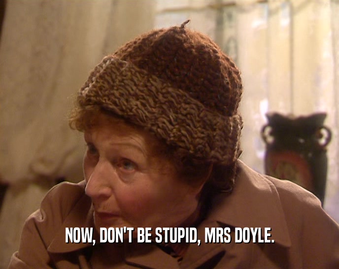 NOW, DON'T BE STUPID, MRS DOYLE.  