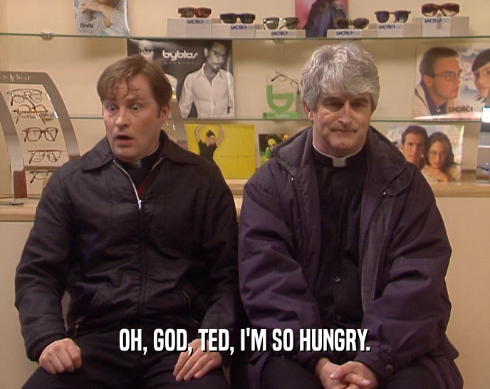 OH, GOD, TED, I'M SO HUNGRY.  