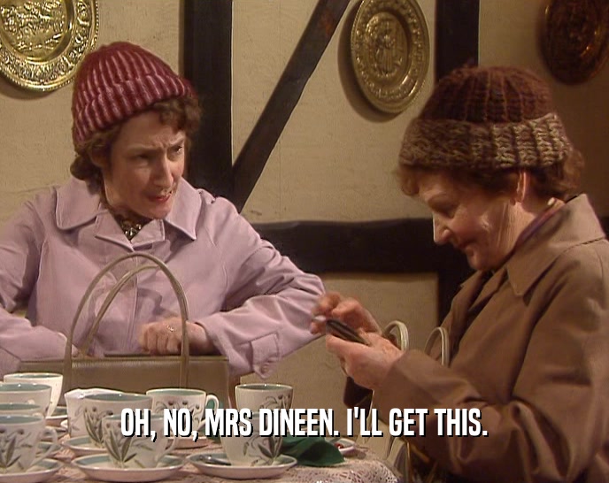 OH, NO, MRS DINEEN. I'LL GET THIS.  