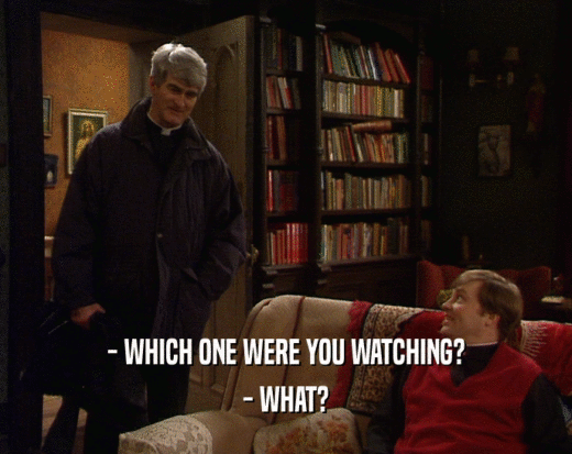 - WHICH ONE WERE YOU WATCHING? - WHAT? 