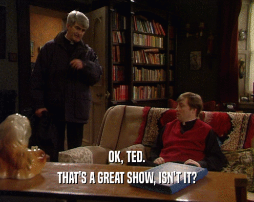 OK, TED. THAT'S A GREAT SHOW, ISN'T IT? 