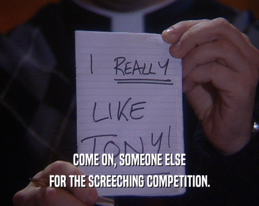 COME ON, SOMEONE ELSE FOR THE SCREECHING COMPETITION. 