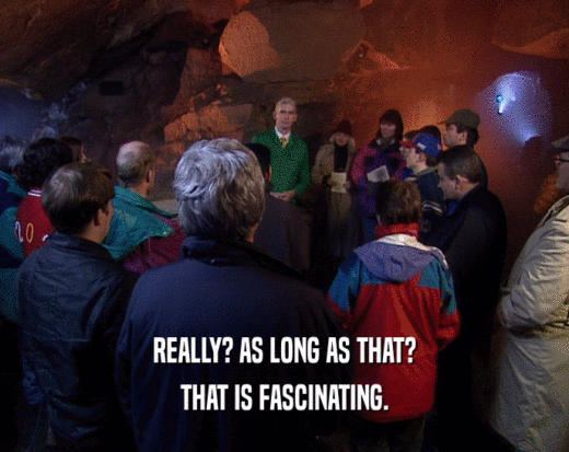 REALLY? AS LONG AS THAT? THAT IS FASCINATING. 