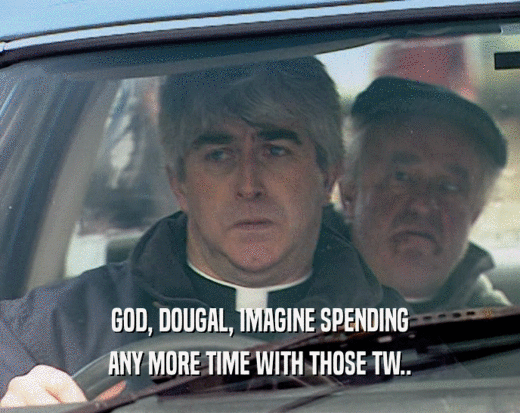 GOD, DOUGAL, IMAGINE SPENDING ANY MORE TIME WITH THOSE TW.. 