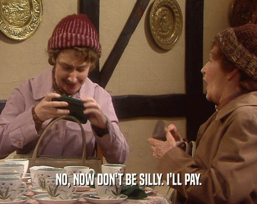 NO, NOW DON'T BE SILLY. I'LL PAY.  
