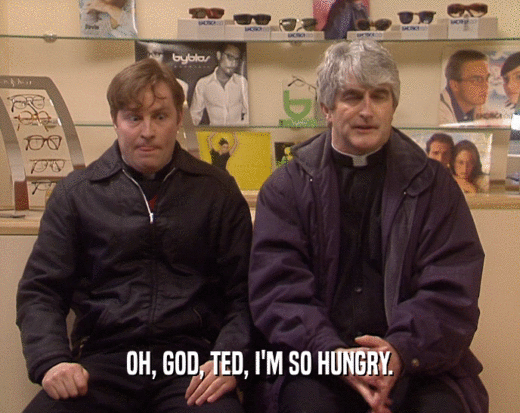 OH, GOD, TED, I'M SO HUNGRY.
  