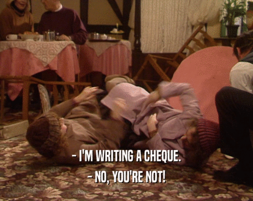 - I'M WRITING A CHEQUE.
 - NO, YOU'RE NOT!
 