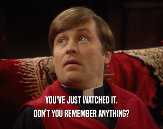 YOU'VE JUST WATCHED IT. DON'T YOU REMEMBER ANYTHING? 