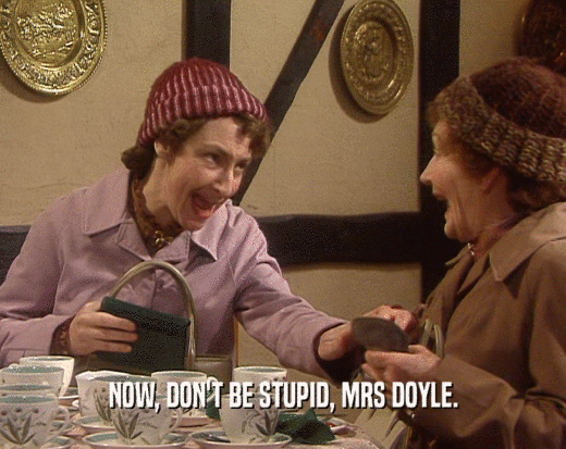 NOW, DON'T BE STUPID, MRS DOYLE.
  