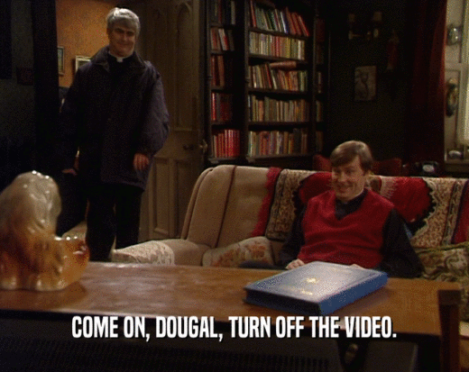 COME ON, DOUGAL, TURN OFF THE VIDEO.  