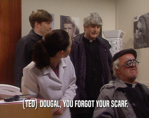 (TED) DOUGAL, YOU FORGOT YOUR SCARF.  