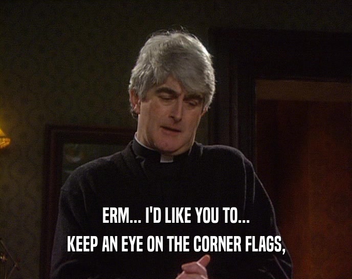ERM... I'D LIKE YOU TO... KEEP AN EYE ON THE CORNER FLAGS, 