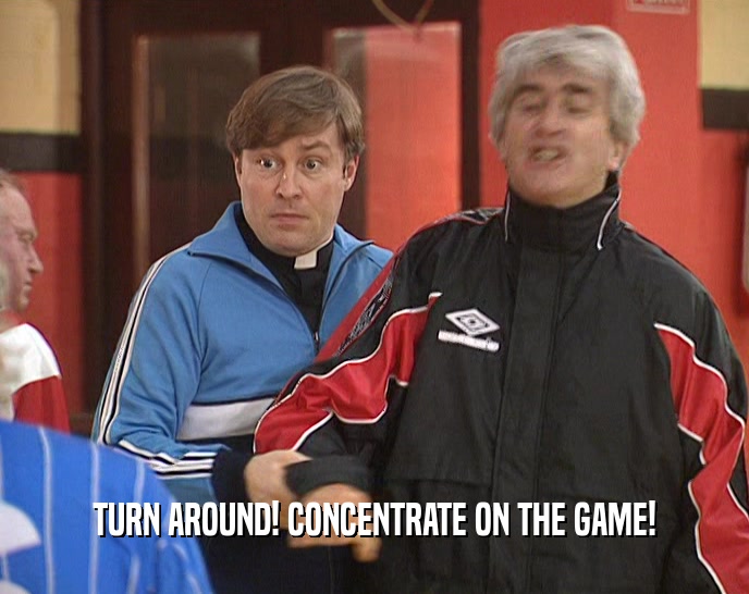 TURN AROUND! CONCENTRATE ON THE GAME!  