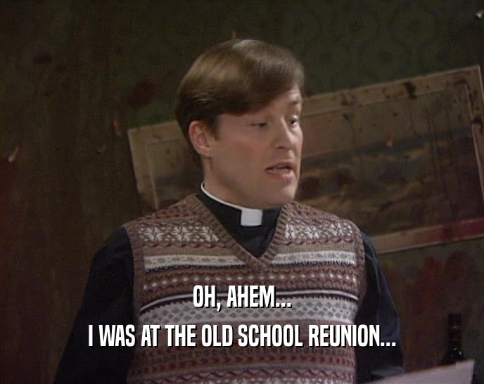 OH, AHEM... I WAS AT THE OLD SCHOOL REUNION... 