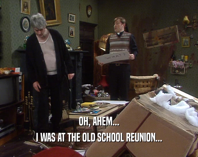 OH, AHEM... I WAS AT THE OLD SCHOOL REUNION... 