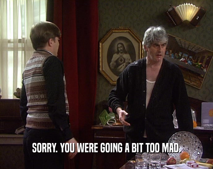 SORRY. YOU WERE GOING A BIT TOO MAD.  