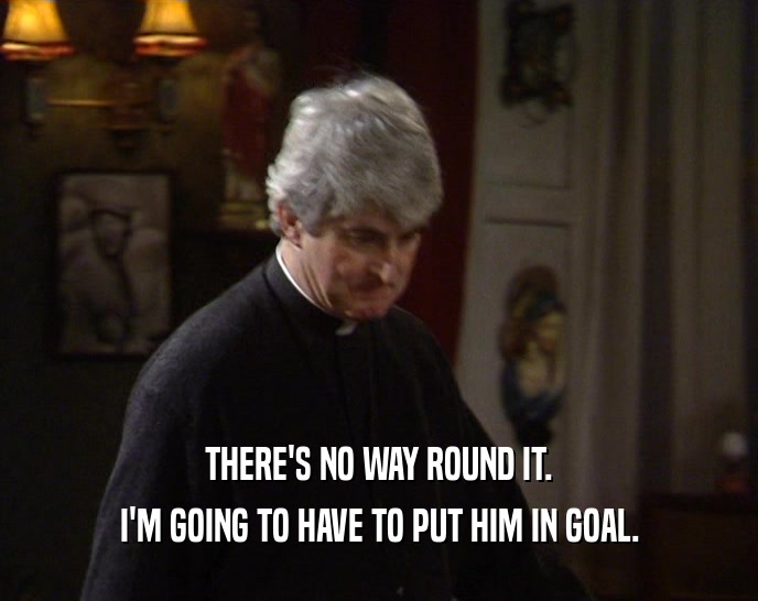 THERE'S NO WAY ROUND IT.
 I'M GOING TO HAVE TO PUT HIM IN GOAL.
 