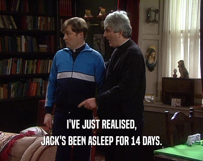 I'VE JUST REALISED, JACK'S BEEN ASLEEP FOR 14 DAYS. 