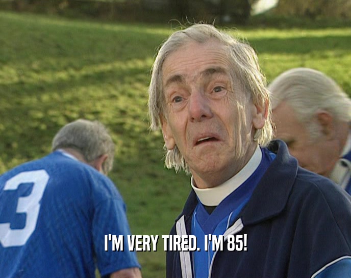 I'M VERY TIRED. I'M 85!  