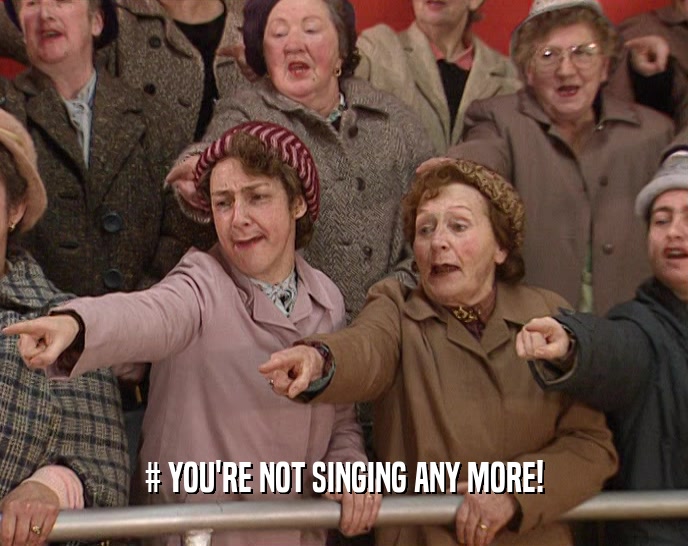 # YOU'RE NOT SINGING ANY MORE!  