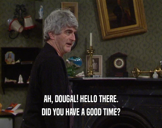 AH, DOUGAL! HELLO THERE. DID YOU HAVE A GOOD TIME? 