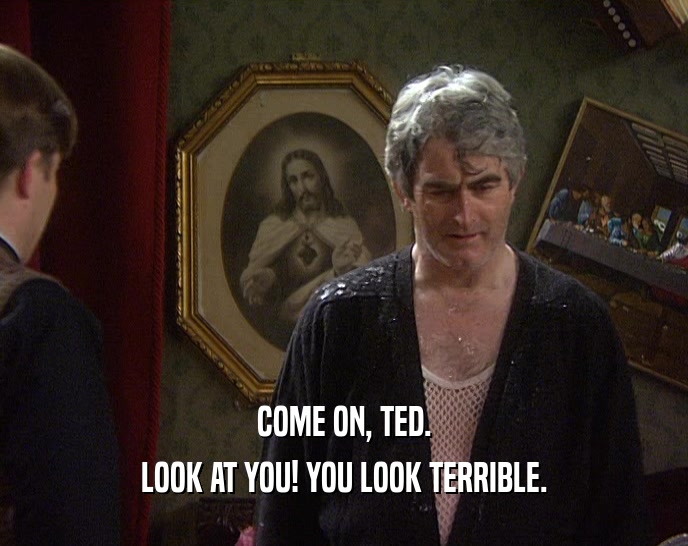 COME ON, TED.
 LOOK AT YOU! YOU LOOK TERRIBLE.
 