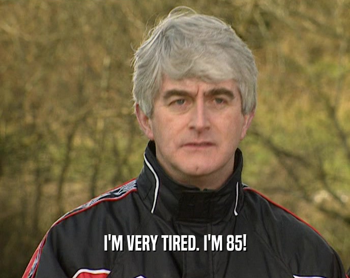 I'M VERY TIRED. I'M 85!  