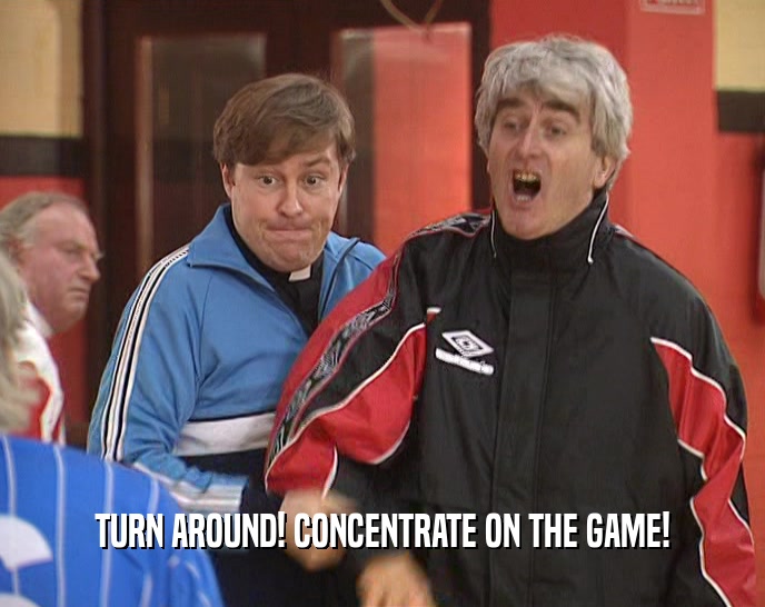 TURN AROUND! CONCENTRATE ON THE GAME!
  