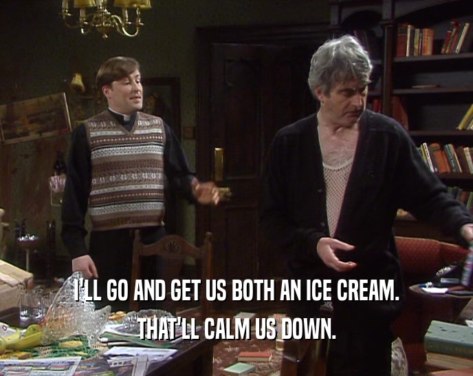 I'LL GO AND GET US BOTH AN ICE CREAM. THAT'LL CALM US DOWN. 