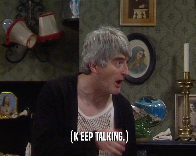 (K EEP TALKING.)  