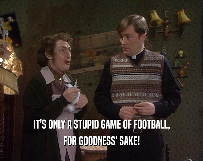 IT'S ONLY A STUPID GAME OF FOOTBALL, FOR GOODNESS' SAKE! 