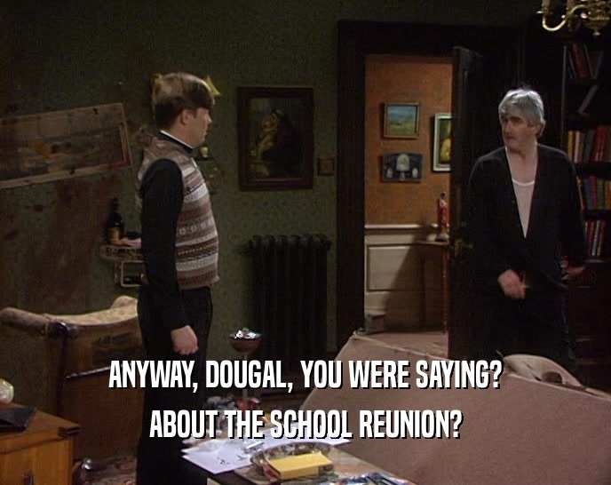 ANYWAY, DOUGAL, YOU WERE SAYING? ABOUT THE SCHOOL REUNION? 