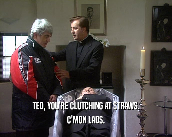 TED, YOU'RE CLUTCHING AT STRAWS. C'MON LADS. 