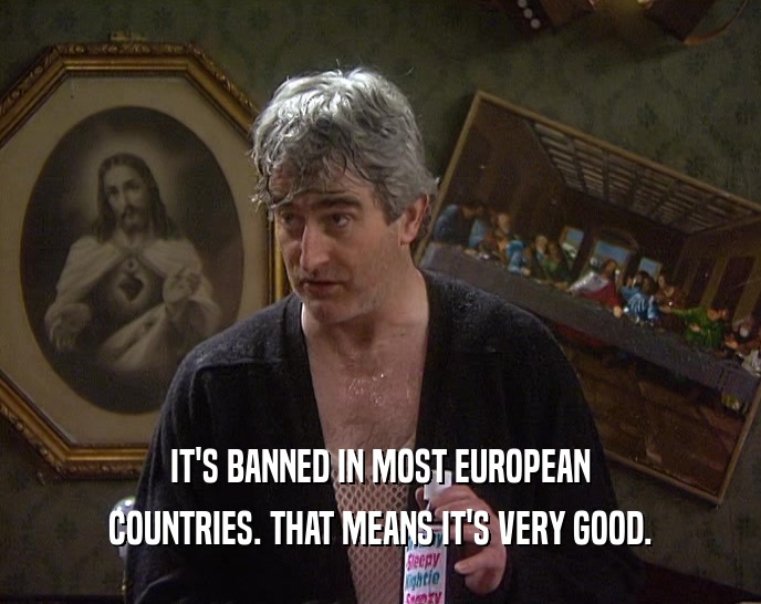 IT'S BANNED IN MOST EUROPEAN
 COUNTRIES. THAT MEANS IT'S VERY GOOD.
 