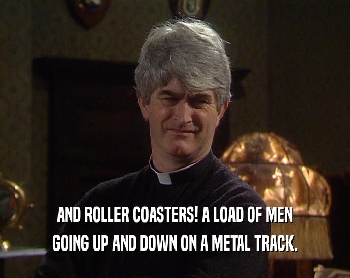 AND ROLLER COASTERS! A LOAD OF MEN GOING UP AND DOWN ON A METAL TRACK. 