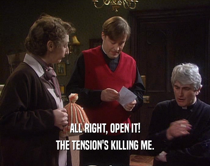 ALL RIGHT, OPEN IT! THE TENSION'S KILLING ME. 