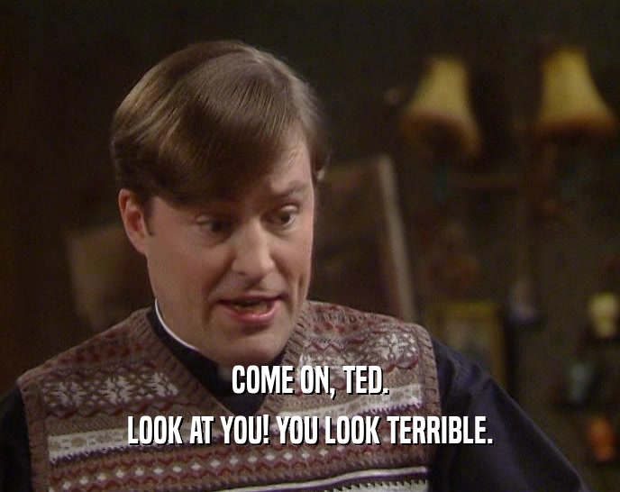 COME ON, TED.
 LOOK AT YOU! YOU LOOK TERRIBLE.
 
