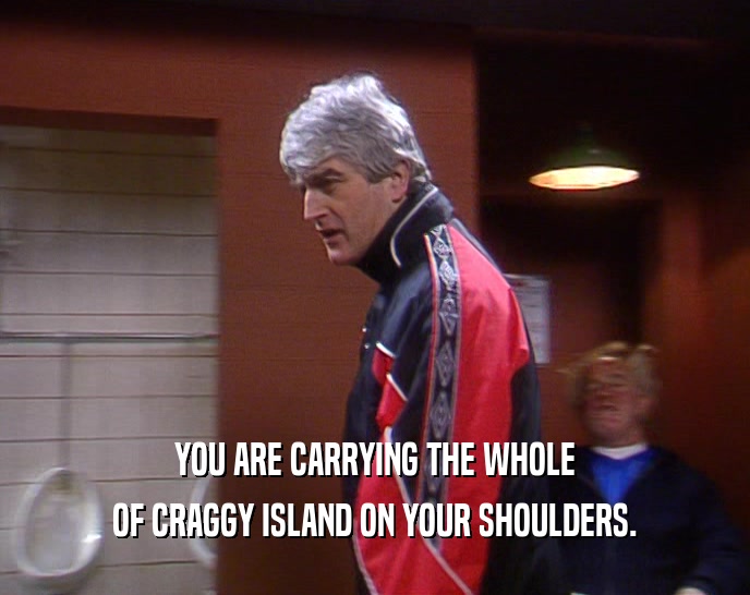 YOU ARE CARRYING THE WHOLE OF CRAGGY ISLAND ON YOUR SHOULDERS. 