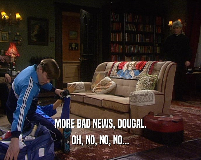 MORE BAD NEWS, DOUGAL.
 OH, NO, NO, NO...
 