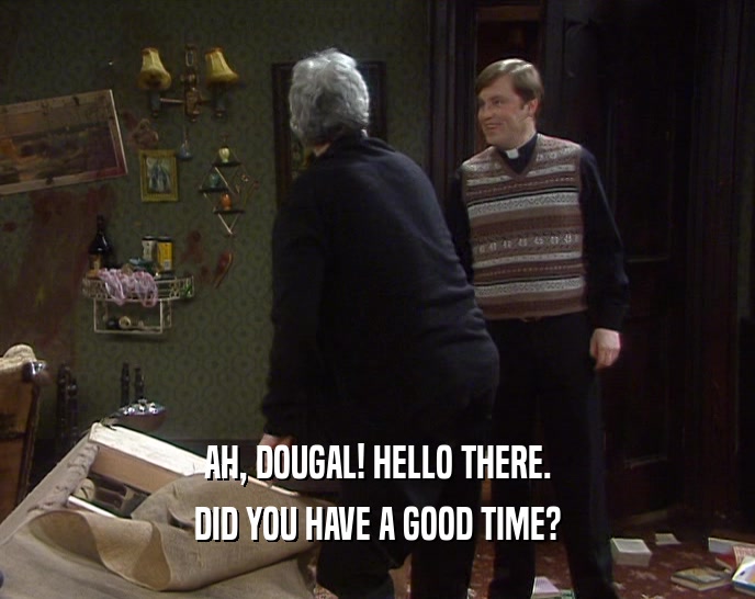 AH, DOUGAL! HELLO THERE.
 DID YOU HAVE A GOOD TIME?
 