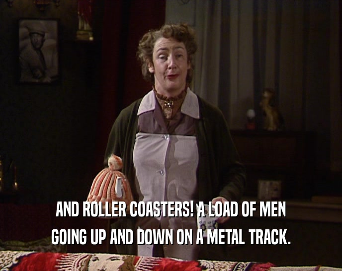 AND ROLLER COASTERS! A LOAD OF MEN GOING UP AND DOWN ON A METAL TRACK. 