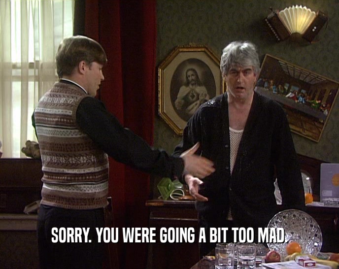 SORRY. YOU WERE GOING A BIT TOO MAD.  