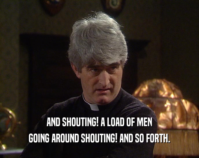 AND SHOUTING! A LOAD OF MEN GOING AROUND SHOUTING! AND SO FORTH. 