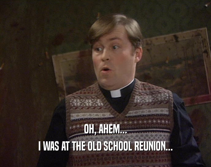 OH, AHEM... I WAS AT THE OLD SCHOOL REUNION... 