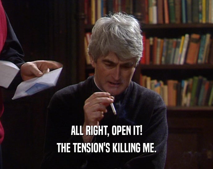 ALL RIGHT, OPEN IT! THE TENSION'S KILLING ME. 