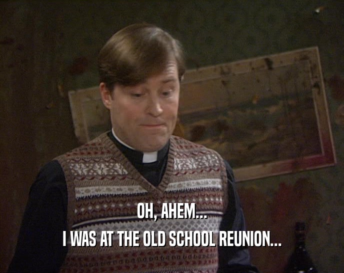 OH, AHEM... I WAS AT THE OLD SCHOOL REUNION... 