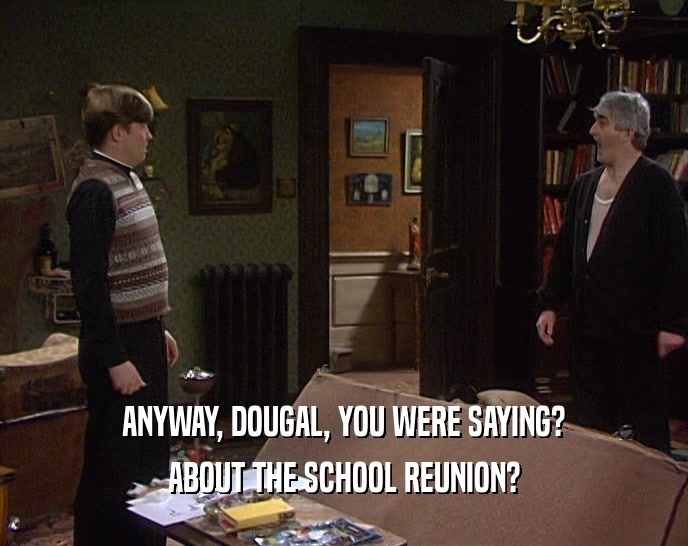 ANYWAY, DOUGAL, YOU WERE SAYING? ABOUT THE SCHOOL REUNION? 