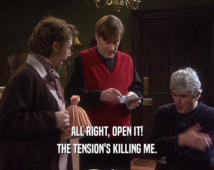 ALL RIGHT, OPEN IT! THE TENSION'S KILLING ME. 