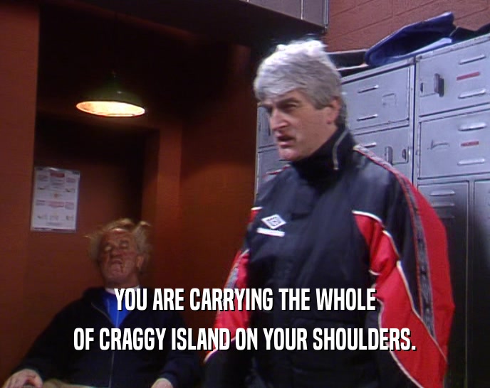 YOU ARE CARRYING THE WHOLE OF CRAGGY ISLAND ON YOUR SHOULDERS. 